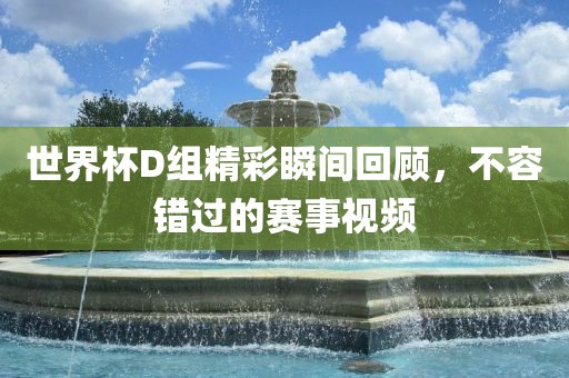 世界杯D组精彩瞬间回顾，不容错过的赛事视频永康市本千工贸有限公司