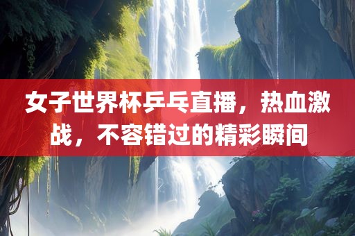 女子世界杯乒乓直播,热血激战,不容错过的精彩瞬间