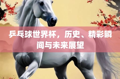 乒乓球世界杯,历史、精彩瞬间与未来展望