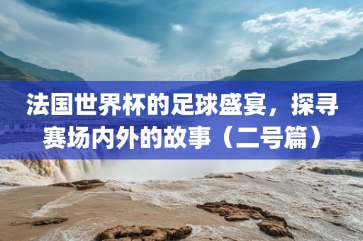 法国世界杯的足球盛宴，探寻赛场内外的故事（二号篇）