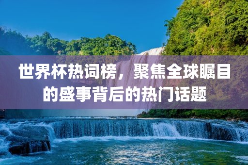 世界杯热词榜,聚焦全球瞩目的盛事背后的热门话题