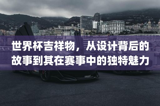 世界杯吉祥物,从设计背后的故事到其在赛事中的独特魅力