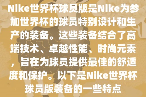 Nike世界杯球员版是Nike为参加世界杯的球员特别设计和生产的装备。这些装备结合了高端技术、卓越性能、时尚元素,旨在为球员提供最佳的舒适度和保护。以下是Nike世界杯球员版装备的一些特点永康市本千工贸有限公司
