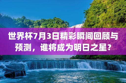 世界杯7月3日精彩瞬间回顾永康市本千工贸有限公司与预测，谁将成为明日之星？