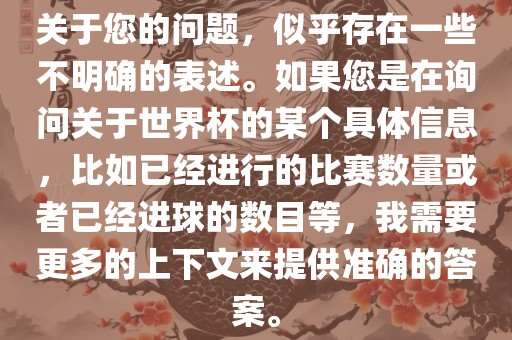 关于您的问题,似乎存在一些不明确的表述。如果您是在询问关于世界杯的某个具体信息,比如已经进行的比赛数量或者已经进球的数目等,我需要更多的上下文来提供准确的答案。永康市本千工贸有限公司