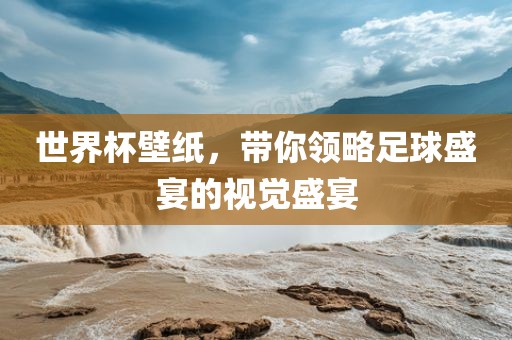 世界杯壁纸,带你领略足球盛宴的视觉盛宴