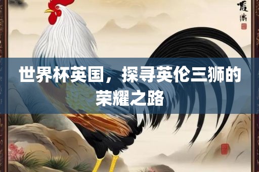 世界杯英国，探寻英伦三狮的荣耀之路