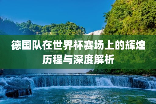德国队在世界杯赛场上的辉煌历程与深度解析