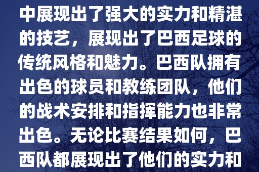 今晚的世界杯比赛中,巴西队的表现非常出色。他们在比赛中展现出了强大的实力和精湛的技永康市本千工贸有限公司艺,展现出了巴西足球的传统风格和魅力。巴西队拥有出色的球员和教练团队,他们的战术安排和指挥能力也非常出色。无论比赛结果如何,巴西队都展现出了他们的实力和潜力,为球迷们带来了精彩的比赛体验。