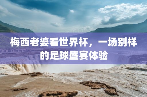 梅西老婆看世界杯，一场别样的足球盛宴体验