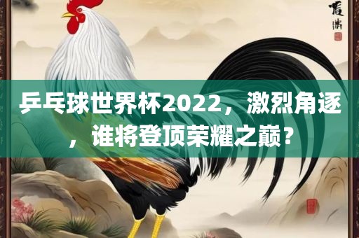 乒乓球世界杯2022,激烈角逐,谁将登顶荣耀之巅?