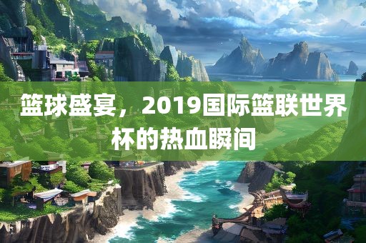 篮球盛宴,2019国际篮联世界杯的热血瞬间