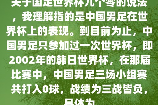 关于国足世界杯九个零的说法,我理解指的是中国男足在世界杯上的表现。到目前为止,中国男足只参加过一次世界杯,即2002年的韩日世界杯,在那届比赛中,中国男足三场小组赛共打入0球,战绩为三战皆负,具体为