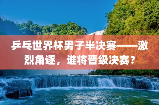 乒乓世界杯男子半决赛——激烈角逐,谁将晋级决赛?