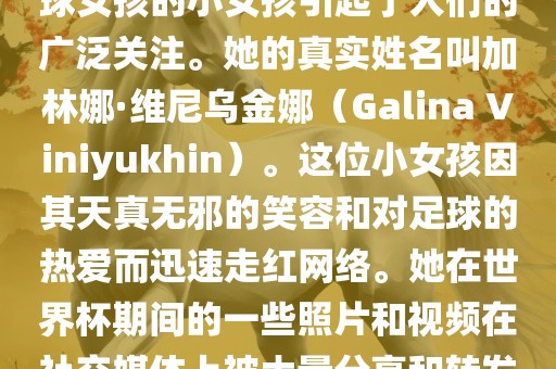 在巴西世界杯上,一位名叫足球女孩的小女孩引起了人们的广泛关注。她的真实姓名叫加林娜·维尼乌金娜(Galina Viniyukhin)。这位小女孩因其天真无邪的笑容和对足球的热爱而迅速走红网络。她在世界杯期间的一些照片和视频在社交媒体上被大量分享和转发。永康市本千工贸有限公司