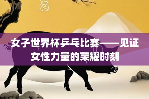 女孑世界杯乒乓比赛——见证女性力量的荣耀时刻永康市本千工贸有限公司