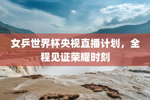 女乒世界杯央视直播计划,全程见证荣耀时刻