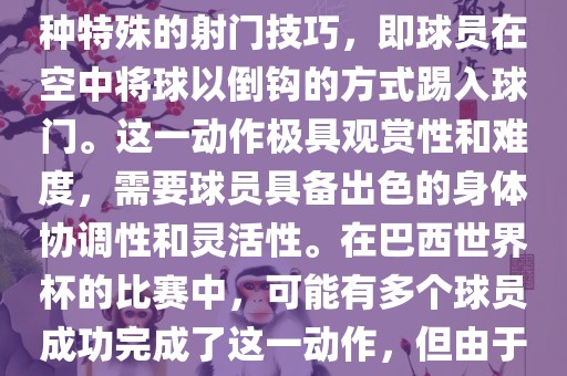 在巴西世界杯中,倒挂金钩是一个非常精彩且震撼的射门动作。这一术语通常用来描述一种特殊的射门技巧,即球员在空中将球以倒钩的方式踢入球门。这一动作极具观赏性和难度,需要球员具备出色的身体协调性和灵活性。在巴西世界杯的比赛中,可能有多个球员成功完成了这一动作,但由于比赛场次众多,具体是哪位球员以及具体哪场比赛完成的这一动作可能难以准确回忆。永康市本千工贸有限公司
