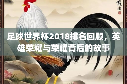足球世界杯2018排名回顾,英雄荣耀与荣耀背后的故事