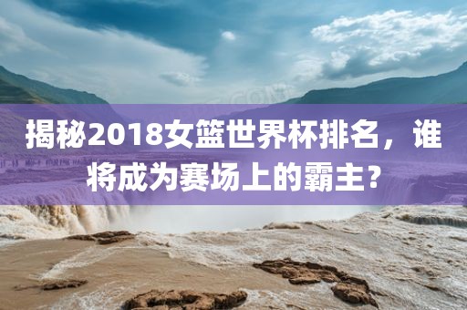 揭秘2018女篮世界杯排名，谁将成为赛场上的霸主？