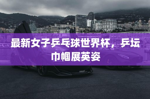 最新女子乒乓球世界杯，乒坛巾帼展英姿