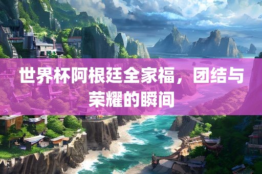 世界杯阿根廷全家福，团结与荣耀的瞬间