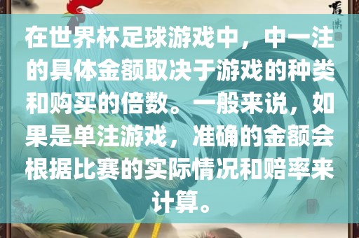 在世界杯足球游戏中，中一注的具体金额取决于游戏的种类和购买的倍数。一般来说，如果是单注游戏，准确的金额会根据比赛的实际情况和赔率来计算。