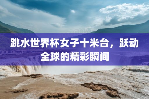 跳水世界杯女子十米台，跃动全球的精彩瞬间