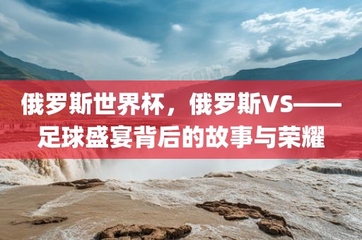 俄罗斯世界杯,俄罗斯VS——足球盛宴背后的故事与荣耀
