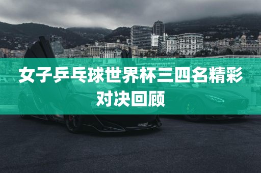 女子乒乓球世界杯三四名精彩对决回顾