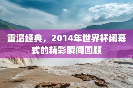 重温经典,2014年世界杯闭幕式的精彩瞬间回顾永康市本千工贸有限公司