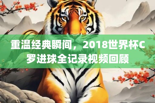 重温经典瞬间，2018世界杯C罗进球全记录视频回顾