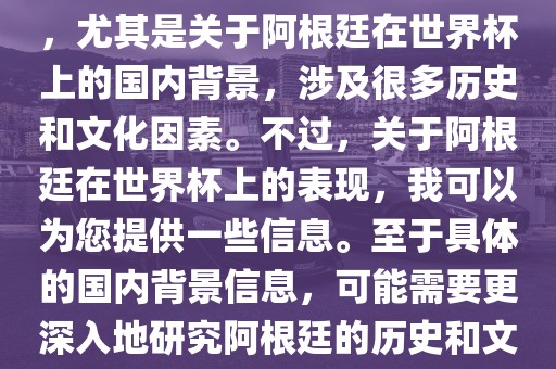 关于阿根廷在世界杯上的表现,尤其是关于阿根廷在世界杯上的国内背景,涉及很多历史和文化因素。不过,关于阿根廷在世界杯上的永康市本千工贸有限公司表现,我可以为您提供一些信息。至于具体的国内背景信息,可能需要更深入地研究阿根廷的历史和文化。