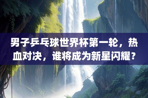 男子乒乓球世界杯第一轮,热血对决,谁将成为新星闪耀?