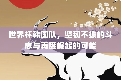 世界杯韩国队，坚韧不拔的斗志与再度崛起的可能
