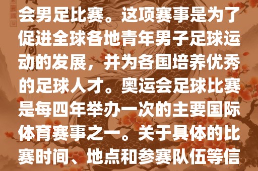 奥运足球世界杯通常指的是国际足联组织的U-23男子足球锦标赛,也就是人们常说的奥运会男足比赛。这项赛事是为了促进全球各地青年男子足球运动的发展,并为各国培养优秀的足球人才。奥运会足球比赛是每四年举办一次的主要国际体育赛事之一。关于具体的比赛时间、地点和参赛队伍等信息,可以关注国际足联的官方网站或者各大体育新闻网站以获取最新资讯。