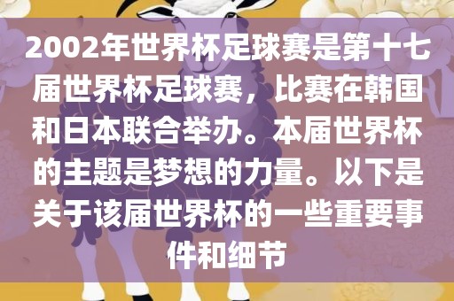 2002年世界杯足球赛是第十七届世界杯足球赛,比赛在韩国和日本联合举办。本届世界杯的主题是梦想的力量。以下是关于该届世界杯的一些重要事件和细节