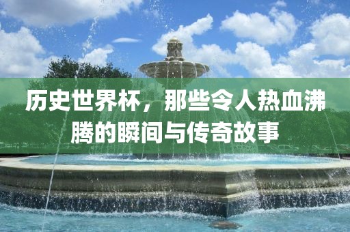 历史世界杯，那些令人热血沸腾的瞬间与传奇故事