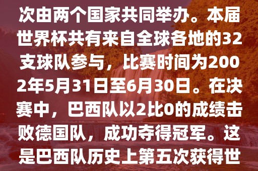 2002年世界杯足球赛是第17届世界杯足球赛事,比赛在韩国和日本共同举办,这是世界杯首次在亚洲地区举办,也是首次由两个国家共同举办。本届世界杯共有来自全球各地的32支球队参与,比赛时间为2002年5月31日至6月30日。在决赛中,巴西队以2比0的成绩击败德国队,成功夺得冠军。这是巴西队历史上第五次获得世界杯冠军。此外,本届世界杯还创造了许多其他纪录和亮点,例如中国男子足球队首次参加世界杯决赛圈比赛等。