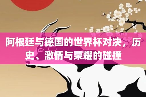 阿根廷与德国的世界杯对决,历史、激情与荣耀的碰撞