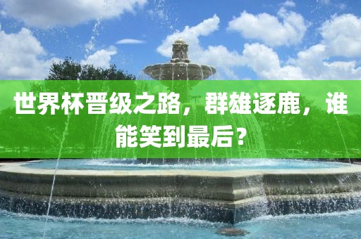 世界杯晋级之路,群雄逐鹿,谁能笑到最后?