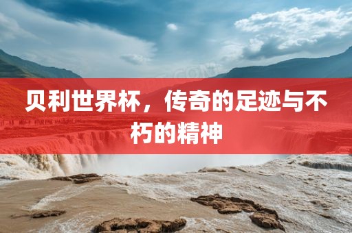 贝利世界杯，传奇的足迹与不朽的精神