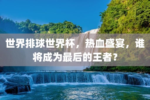 世界排球世界杯，热血盛宴，谁将成为最后的王者？