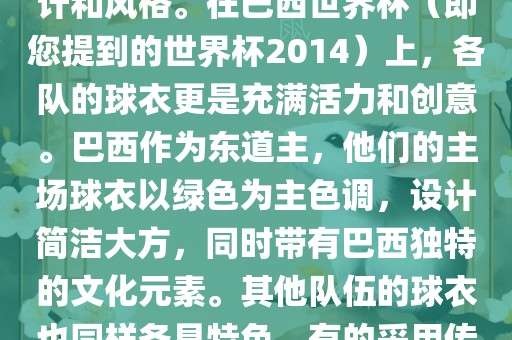 关于世界杯足球赛的球衣,每个参赛队伍都有自己的独特设计和风格。在巴西世界杯(即您提到的世界杯2014)上,各队的球衣更是充满活力和创意。巴西作为东道主,他们的主场球衣以绿色为主色调,设计简洁大方,同时带有巴西独特的文化元素。其他队伍的球衣也同样各具特色,有的采用传统颜色,有的则尝试新的设计和颜色搭配。永康市本千工贸有限公司