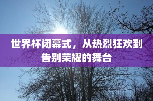 世界杯闭幕式，从热烈狂欢到告别荣耀的舞台