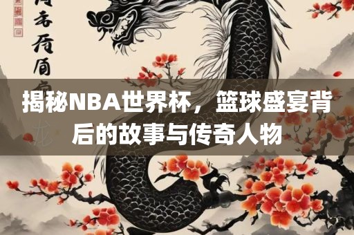 揭秘NBA世界杯,篮球盛宴背后的故事与传奇人物