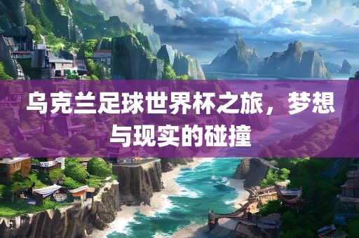 乌克兰足球世界杯之旅，梦想与现实的碰撞