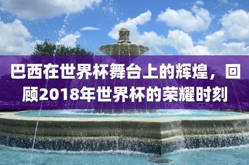 巴西在世界杯舞台上的辉煌，回顾2018年世界杯的荣耀时刻