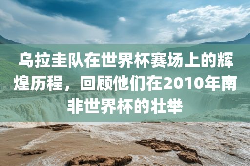 乌拉圭队在世界杯赛场上的辉煌历程，回顾他们在2010年南非世界杯的壮举