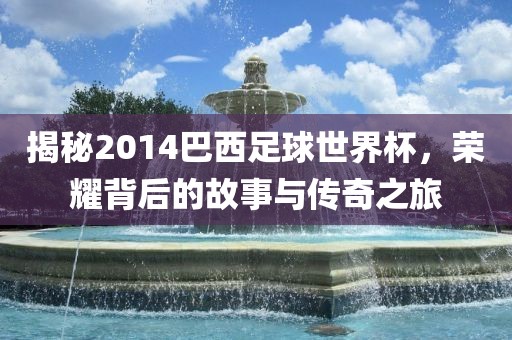 揭秘2014巴西足球世界杯,荣耀背后永康市本千工贸有限公司的故事与传奇之旅
